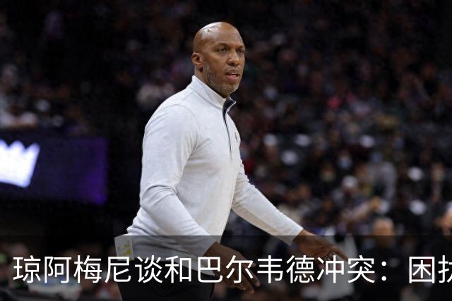 琼阿梅尼谈和巴尔韦德冲突：困扰我的是虚假报道，我们之间没问题